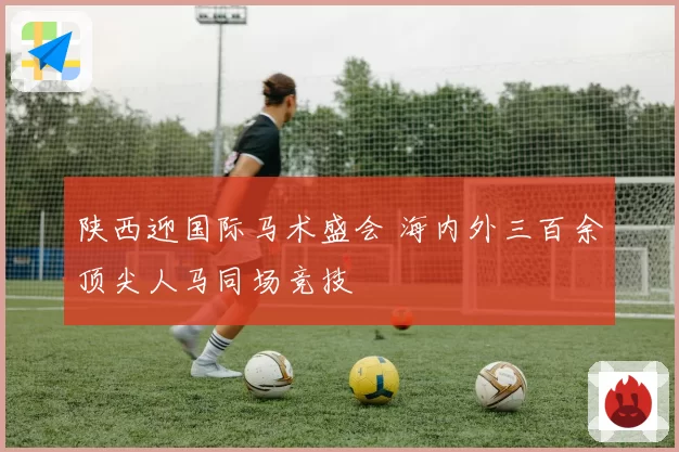 陕西迎国际马术盛会 海内外三百余顶尖人马同场竞技
