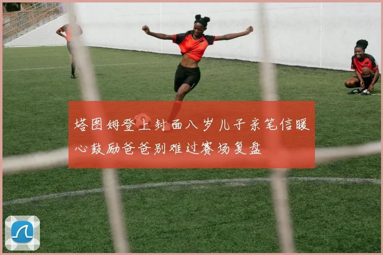 塔图姆登上封面八岁儿子亲笔信暖心鼓励爸爸别难过赛场复盘