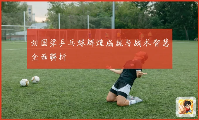 刘国梁乒乓球辉煌成就与战术智慧全面解析