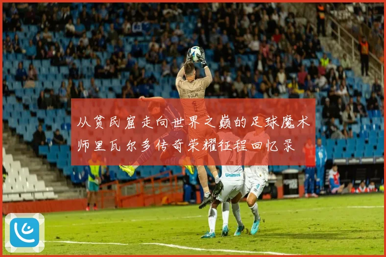 从贫民窟走向世界之巅的足球魔术师里瓦尔多传奇荣耀征程回忆录