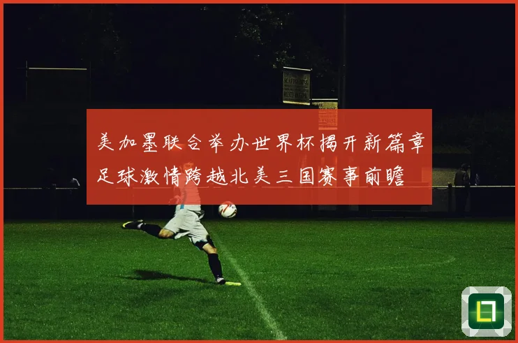 美加墨联合举办世界杯揭开新篇章足球激情跨越北美三国赛事前瞻