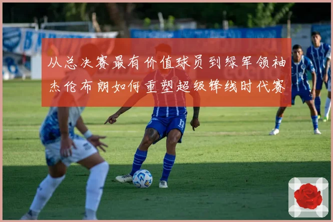 从总决赛最有价值球员到绿军领袖杰伦布朗如何重塑超级锋线时代赛场复盘