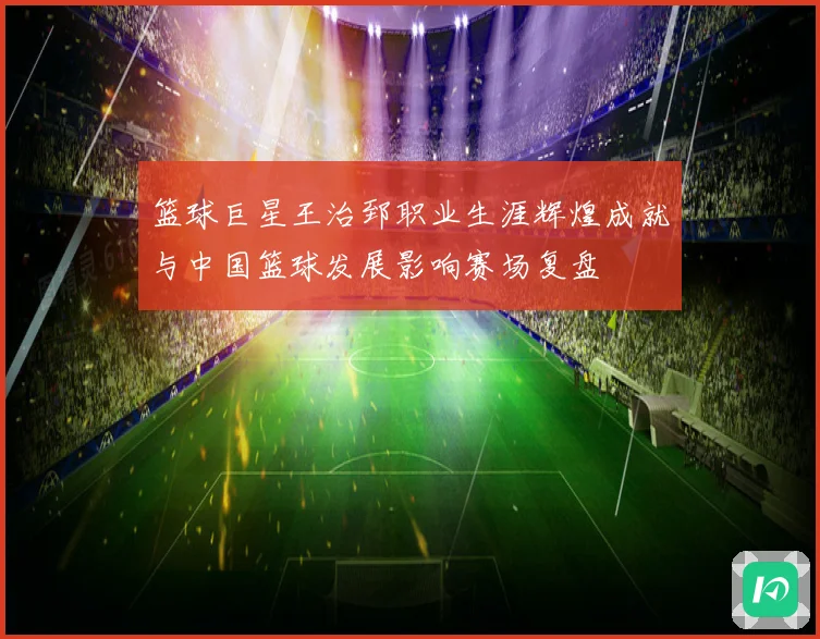 篮球巨星王治郅职业生涯辉煌成就与中国篮球发展影响赛场复盘