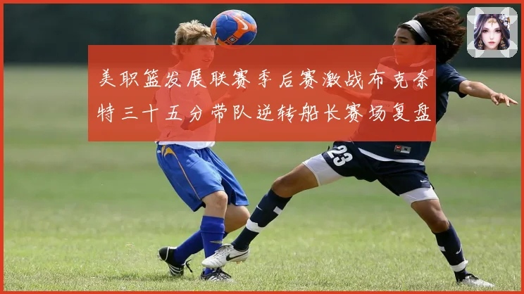 美职篮发展联赛季后赛激战布克奈特三十五分带队逆转船长赛场复盘