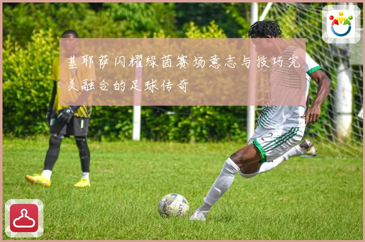 基耶萨闪耀绿茵赛场意志与技巧完美融合的足球传奇