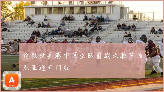 伦敦世乒赛中国女队首战大胜罗马尼亚迎开门红