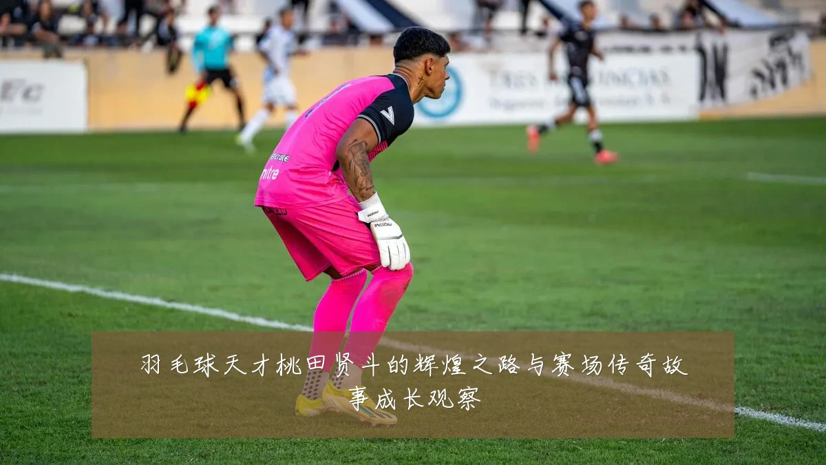 羽毛球天才桃田贤斗的辉煌之路与赛场传奇故事成长观察